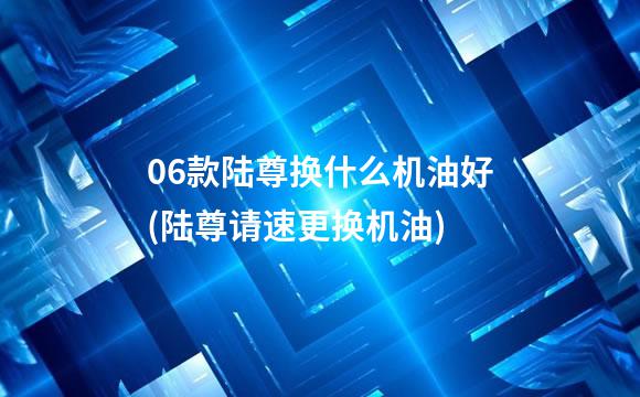 06款陆尊换什么机油好(陆尊请速更换机油)