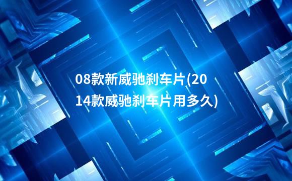 08款新威驰刹车片(2014款威驰刹车片用多久)