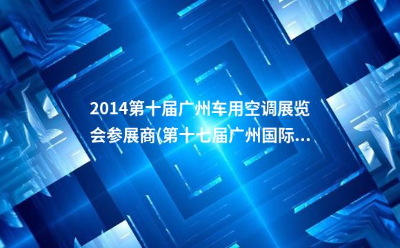 2014第十届广州车用空调展览会参展商(第十七届广州国际汽车展览会地址)