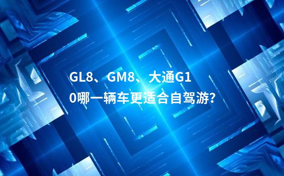 GL8、GM8、大通G10哪一辆车更适合自驾游？