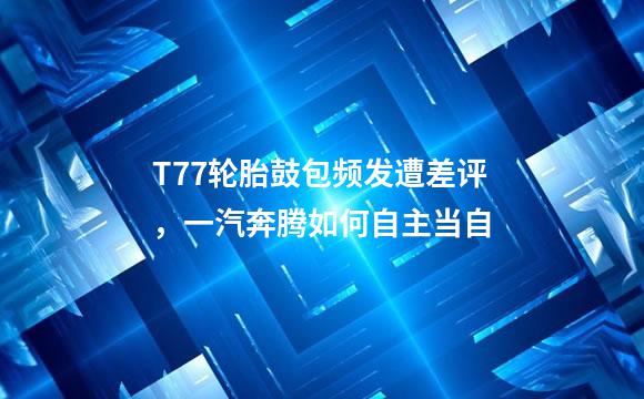 T77轮胎鼓包频发遭差评，一汽奔腾如何自主当自