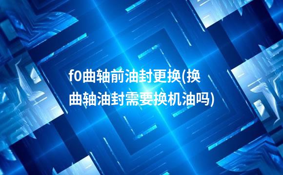 f0曲轴前油封更换(换曲轴油封需要换机油吗)