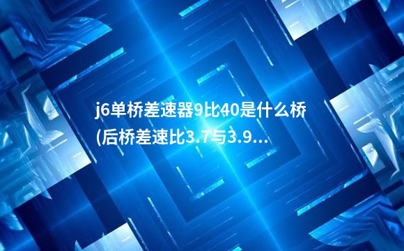 j6单桥差速器9比40是什么桥(后桥差速比3.7与3.909什么区别)