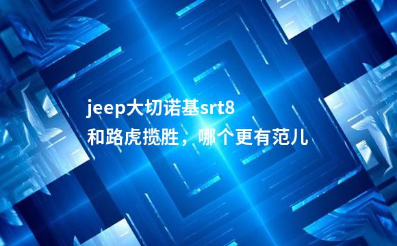 jeep大切诺基srt8和路虎揽胜，哪个更有范儿