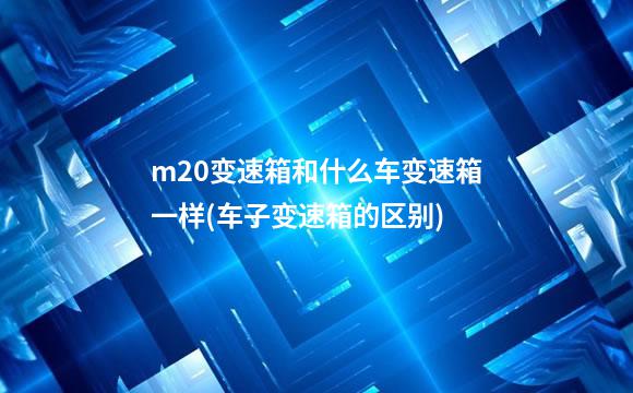 m20变速箱和什么车变速箱一样(车子变速箱的区别)