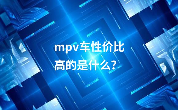 mpv车性价比高的是什么？