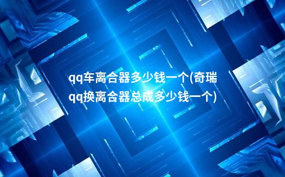 qq车离合器多少钱一个(奇瑞qq换离合器总成多少钱一个)