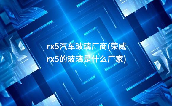 rx5汽车玻璃厂商(荣威rx5的玻璃是什么厂家)