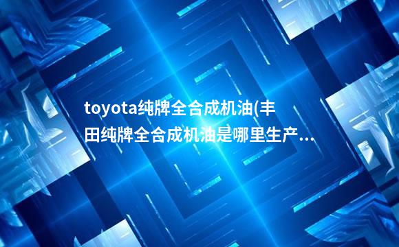 toyota纯牌全合成机油(丰田纯牌全合成机油是哪里生产的)