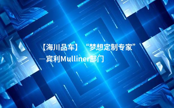 【海川品车】“梦想定制专家”―宾利Mulliner部门