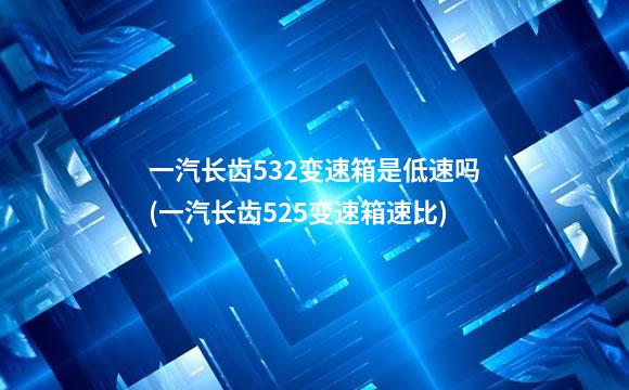 一汽长齿532变速箱是低速吗(一汽长齿525变速箱速比)