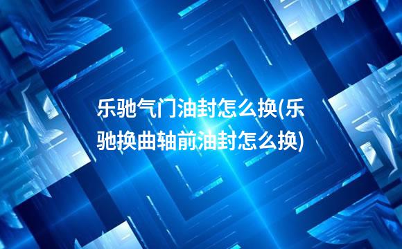 乐驰气门油封怎么换(乐驰换曲轴前油封怎么换)