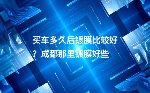 买车多久后镀膜比较好？成都那里镀膜好些