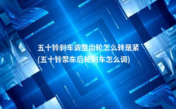 五十铃刹车调整齿轮怎么转是紧(五十铃泵车后轮刹车怎么调)