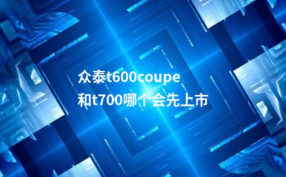 众泰t600coupe和t700哪个会先上市