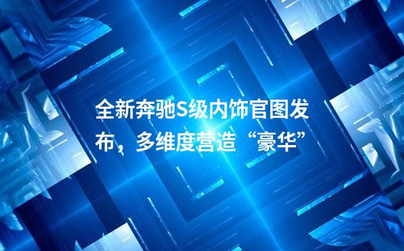 全新奔驰S级内饰官图发布，多维度营造“豪华”