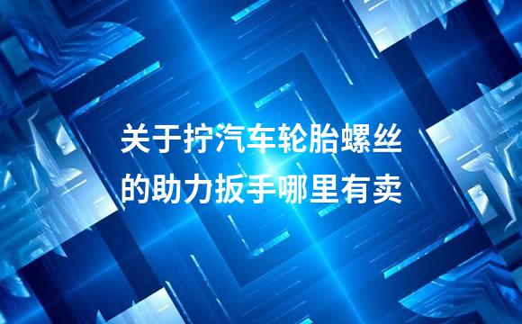 关于拧汽车轮胎螺丝的助力扳手哪里有卖