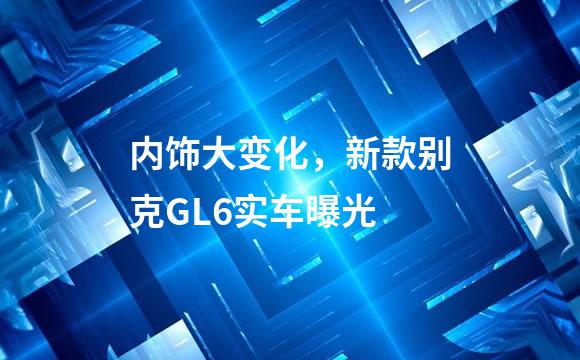 内饰大变化，新款别克GL6实车曝光