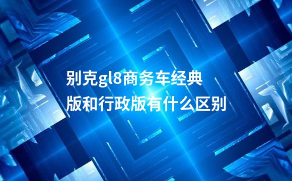 别克gl8商务车经典版和行政版有什么区别