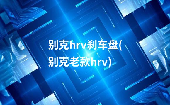 别克hrv刹车盘(别克老款hrv)