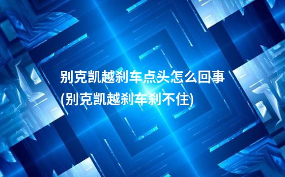 别克凯越刹车点头怎么回事(别克凯越刹车刹不住)
