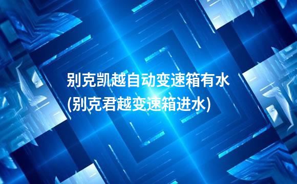 别克凯越自动变速箱有水(别克君越变速箱进水)