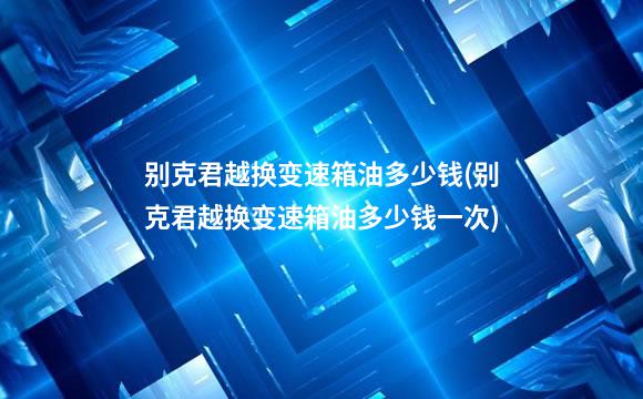 别克君越换变速箱油多少钱(别克君越换变速箱油多少钱一次)