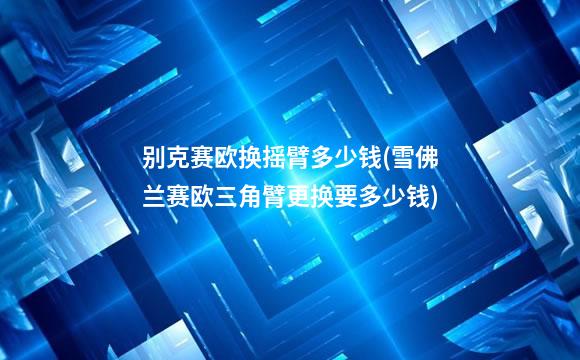 别克赛欧换摇臂多少钱(雪佛兰赛欧三角臂更换要多少钱)