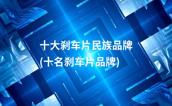 十大刹车片民族品牌(十名刹车片品牌)