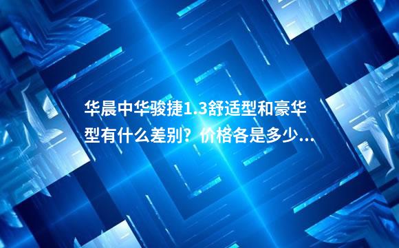 华晨中华骏捷1.3舒适型和豪华型有什么差别？价格各是多少？昆明有几家店？位置都在哪？