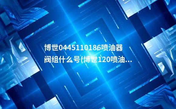 博世0445110186喷油器阀组什么号(博世120喷油器阀组件配套表)