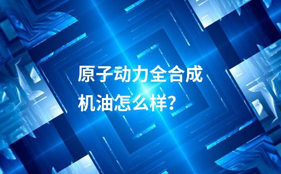 原子动力全合成机油怎么样？
