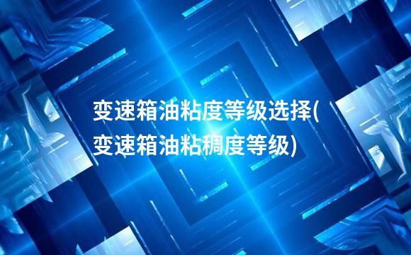 变速箱油粘度等级选择(变速箱油粘稠度等级)