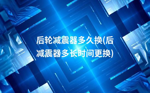 后轮减震器多久换(后减震器多长时间更换)