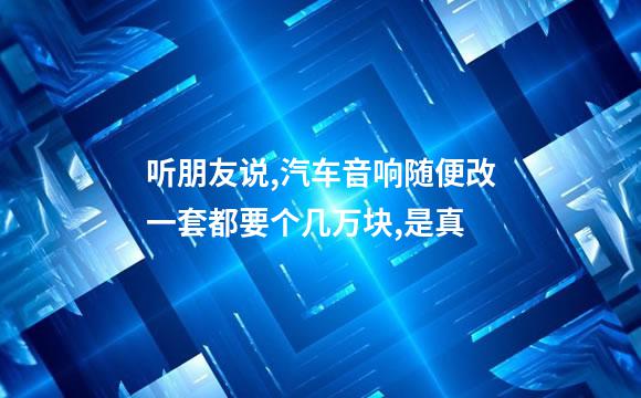 听朋友说,汽车音响随便改一套都要个几万块,是真