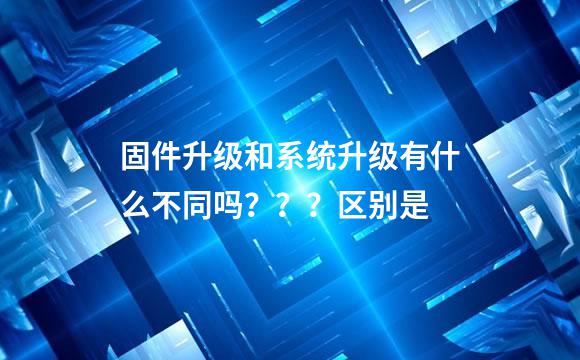 固件升级和系统升级有什么不同吗？？？区别是