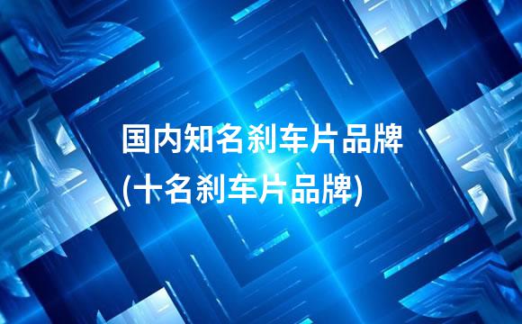 国内知名刹车片品牌(十名刹车片品牌)