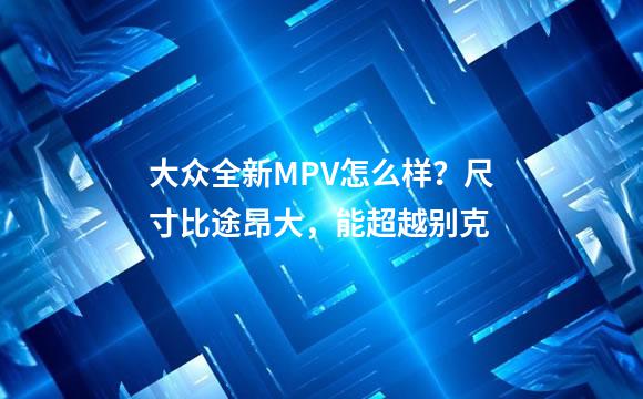 大众全新MPV怎么样？尺寸比途昂大，能超越别克