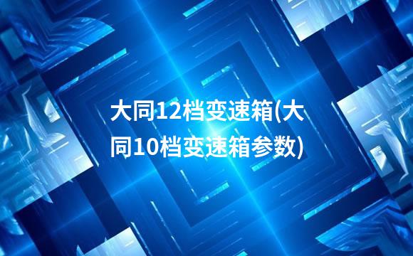 大同12档变速箱(大同10档变速箱参数)