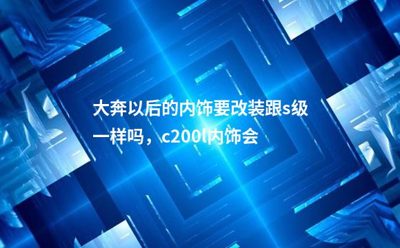 大奔以后的内饰要改装跟s级一样吗，c200l内饰会