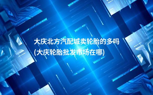 大庆北方汽配城卖轮胎的多吗(大庆轮胎批发市场在哪)