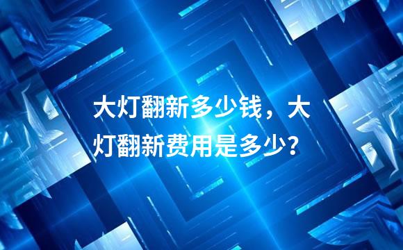 大灯翻新多少钱，大灯翻新费用是多少？