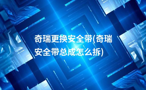 奇瑞更换安全带(奇瑞安全带总成怎么拆)