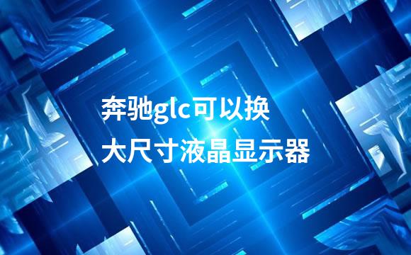奔驰glc可以换大尺寸液晶显示器