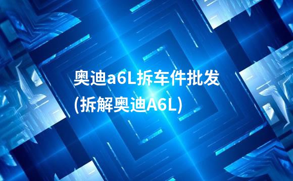 奥迪a6L拆车件批发(拆解奥迪A6L)