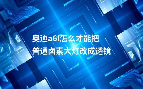 奥迪a6l怎么才能把普通卤素大灯改成透镜
