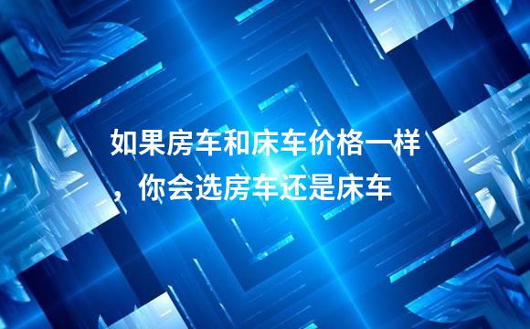 如果房车和床车价格一样，你会选房车还是床车