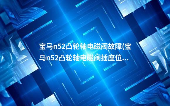 宝马n52凸轮轴电磁阀故障(宝马n52凸轮轴电磁阀插座位置图)
