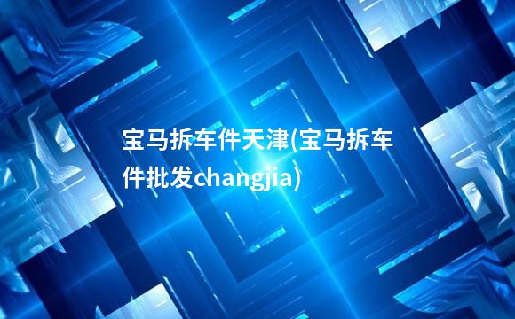 宝马拆车件天津(宝马拆车件批发changjia)