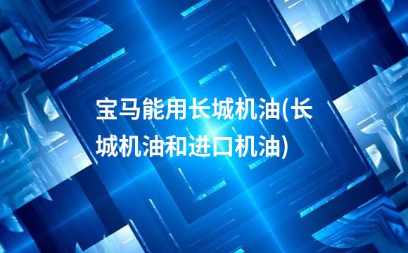 宝马能用长城机油(长城机油和进口机油)